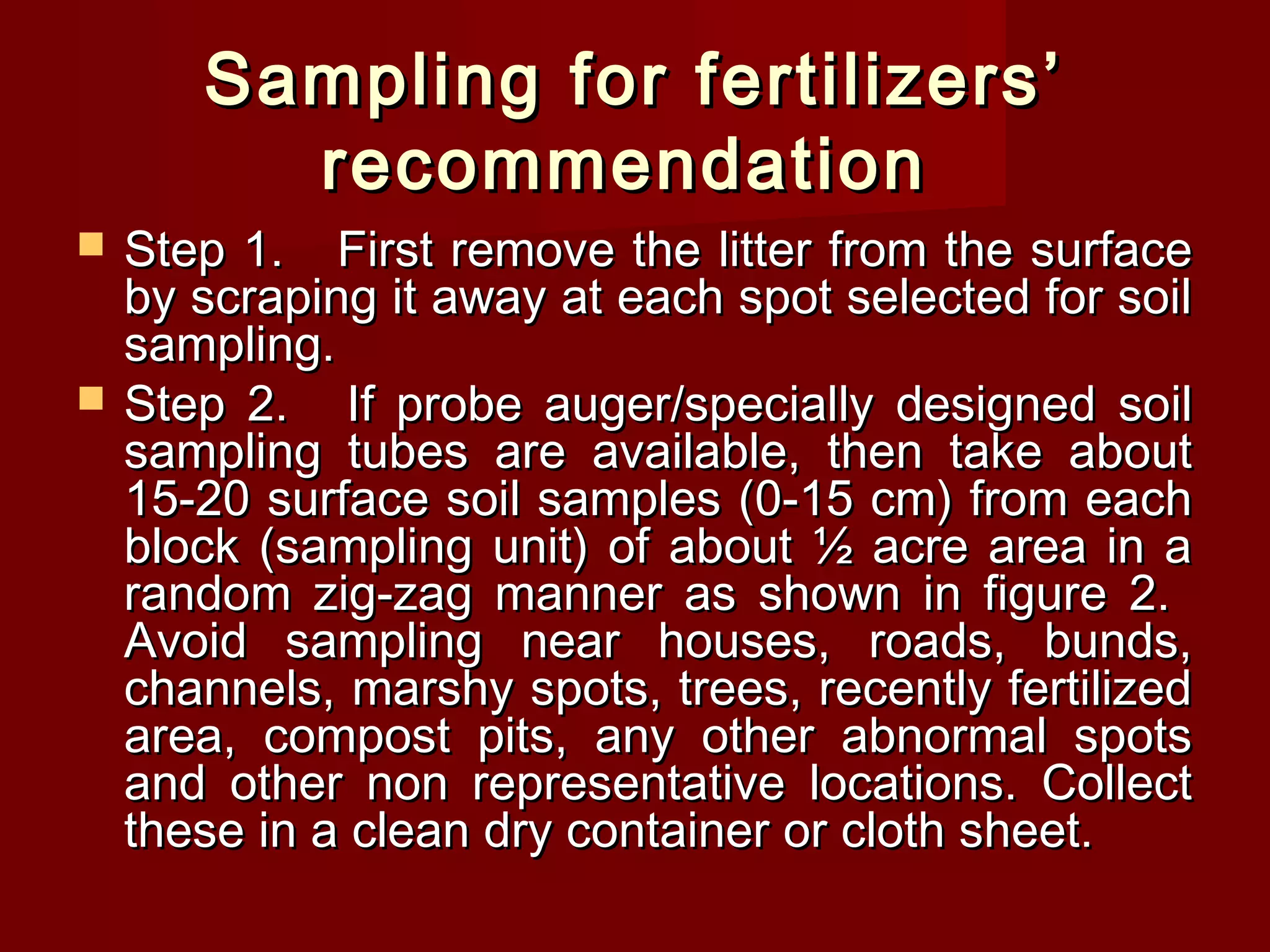 Sampling for fertilizers’Sampling for fertilizers’
recommendationrecommendation
 Step 1.Step 1. First remove the litter from the surfaceFirst remove the litter from the surface
by scraping it away at each spot selected for soilby scraping it away at each spot selected for soil
sampling.sampling.
 Step 2.Step 2. If probe auger/specially designed soilIf probe auger/specially designed soil
sampling tubes are available, then take aboutsampling tubes are available, then take about
15-20 surface soil samples (0-15 cm) from each15-20 surface soil samples (0-15 cm) from each
block (sampling unit) of about ½ acre area in ablock (sampling unit) of about ½ acre area in a
random zig-zag manner as shown in figure 2.random zig-zag manner as shown in figure 2.
Avoid sampling near houses, roads, bunds,Avoid sampling near houses, roads, bunds,
channels, marshy spots, trees, recently fertilizedchannels, marshy spots, trees, recently fertilized
area, compost pits, any other abnormal spotsarea, compost pits, any other abnormal spots
and other non representative locations. Collectand other non representative locations. Collect
these in a clean dry container or cloth sheet.these in a clean dry container or cloth sheet.
 