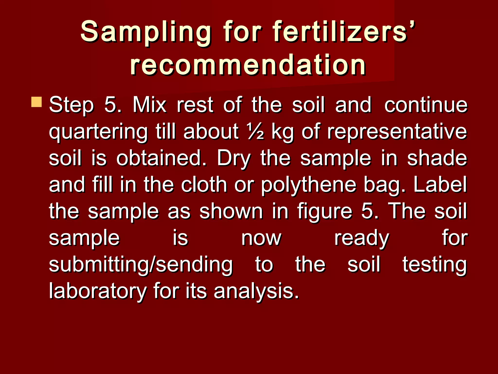Sampling for fertilizers’Sampling for fertilizers’
recommendationrecommendation
 Step 5. Mix rest of the soil andStep 5. Mix rest of the soil and continuecontinue
quartering till about ½ kg of representativequartering till about ½ kg of representative
soil is obtained. Dry the sample in shadesoil is obtained. Dry the sample in shade
and fill in the cloth or polythene bag. Labeland fill in the cloth or polythene bag. Label
the sample as shown in figure 5. The soilthe sample as shown in figure 5. The soil
sample is now ready forsample is now ready for
submitting/sending to the soil testingsubmitting/sending to the soil testing
laboratory for its analysis.laboratory for its analysis.
 