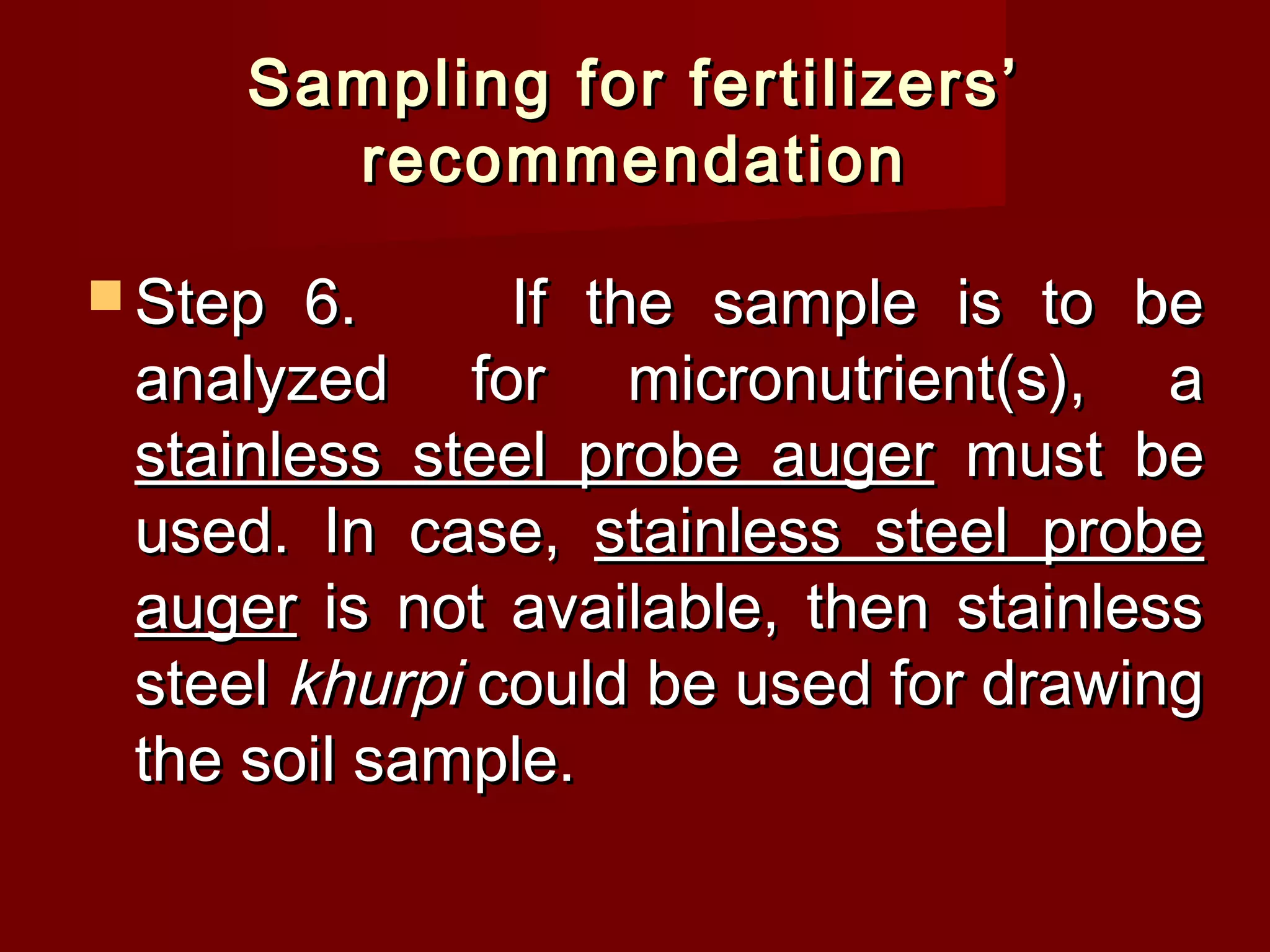 Sampling for fertilizers’Sampling for fertilizers’
recommendationrecommendation
 Step 6.Step 6. If the sample is to beIf the sample is to be
analyzed for micronutrient(s), aanalyzed for micronutrient(s), a
stainless steel probe augerstainless steel probe auger must bemust be
used. In case,used. In case, stainless steel probestainless steel probe
augerauger is not available, then stainlessis not available, then stainless
steelsteel khurpikhurpi could be used for drawingcould be used for drawing
the soil sample.the soil sample.
 