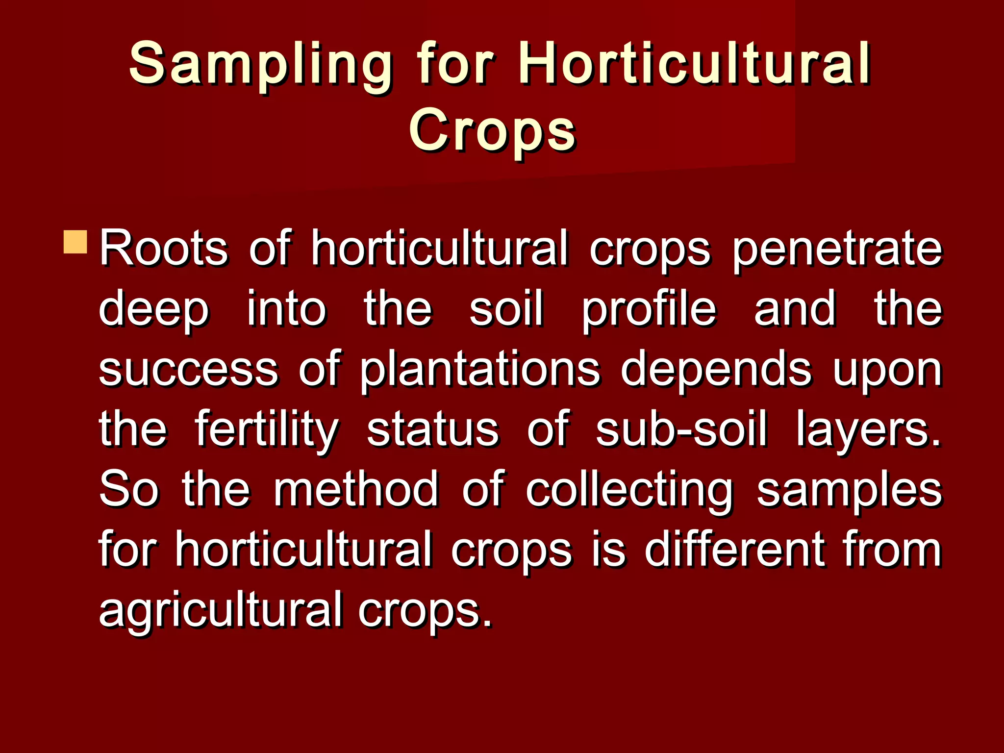 Sampling for HorticulturalSampling for Horticultural
CropsCrops
 Roots of horticultural crops penetrateRoots of horticultural crops penetrate
deep into the soil profile and thedeep into the soil profile and the
success of plantations depends uponsuccess of plantations depends upon
the fertility status of sub-soil layers.the fertility status of sub-soil layers.
So the method of collecting samplesSo the method of collecting samples
for horticultural crops is different fromfor horticultural crops is different from
agricultural crops.agricultural crops.
 