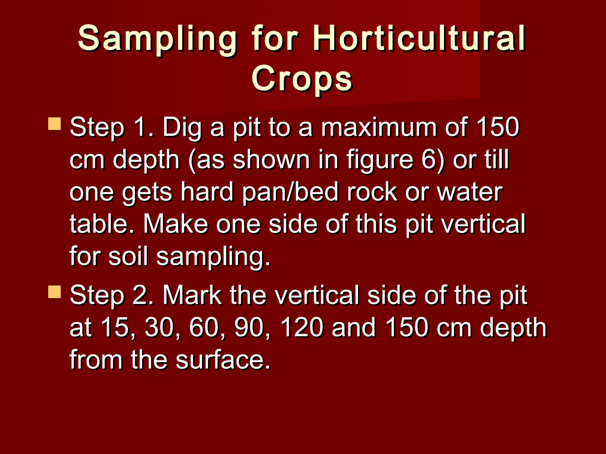 Sampling for HorticulturalSampling for Horticultural
CropsCrops
 Step 1. Dig a pit to a maximum of 150Step 1. Dig a pit to a maximum of 150
cm depth (as shown in figure 6) or tillcm depth (as shown in figure 6) or till
one gets hard pan/bed rock or waterone gets hard pan/bed rock or water
table. Make one side of this pit verticaltable. Make one side of this pit vertical
for soil sampling.for soil sampling.
 Step 2. Mark the vertical side of the pitStep 2. Mark the vertical side of the pit
at 15, 30, 60, 90, 120 and 150 cm depthat 15, 30, 60, 90, 120 and 150 cm depth
from the surface.from the surface.
 