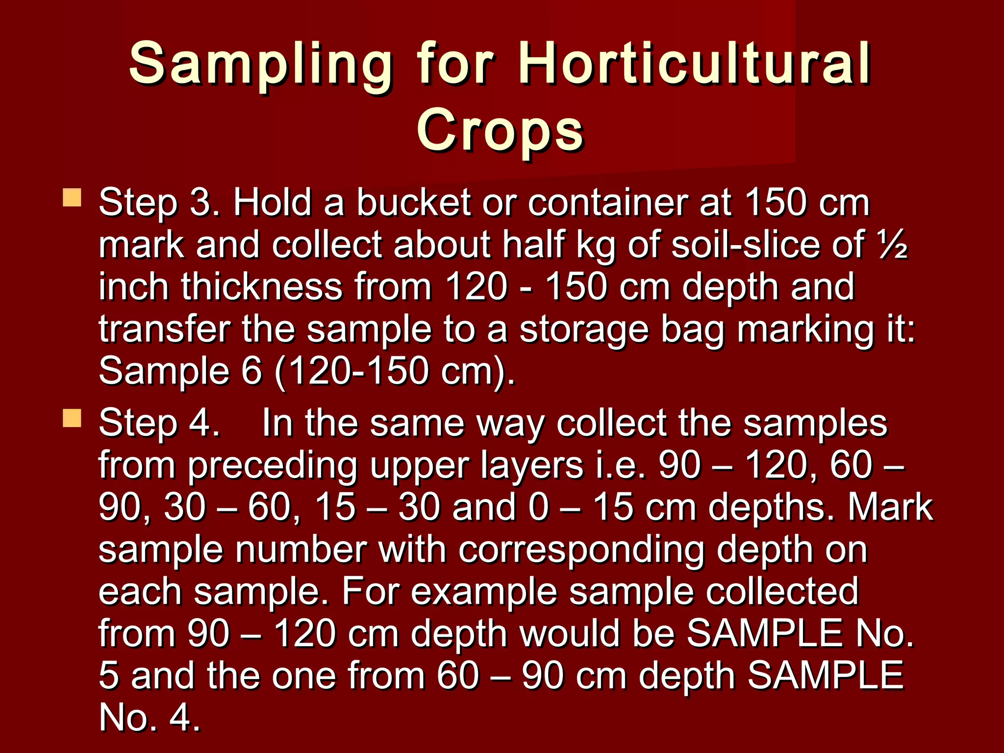 Sampling for HorticulturalSampling for Horticultural
CropsCrops
 Step 3. Hold a bucket or container at 150 cmStep 3. Hold a bucket or container at 150 cm
mark and collect about half kg of soil-slice of ½mark and collect about half kg of soil-slice of ½
inch thickness from 120 - 150 cm depth andinch thickness from 120 - 150 cm depth and
transfer the sample to a storage bag marking it:transfer the sample to a storage bag marking it:
Sample 6 (120-150 cm).Sample 6 (120-150 cm).
 Step 4.Step 4. In the same way collect the samplesIn the same way collect the samples
from preceding upper layers i.e. 90 – 120, 60 –from preceding upper layers i.e. 90 – 120, 60 –
90, 30 – 60, 15 – 30 and 0 – 15 cm depths. Mark90, 30 – 60, 15 – 30 and 0 – 15 cm depths. Mark
sample number with corresponding depth onsample number with corresponding depth on
each sample. For example sample collectedeach sample. For example sample collected
from 90 – 120 cm depth would be SAMPLE No.from 90 – 120 cm depth would be SAMPLE No.
5 and the one from 60 – 90 cm depth SAMPLE5 and the one from 60 – 90 cm depth SAMPLE
No. 4.No. 4.
 