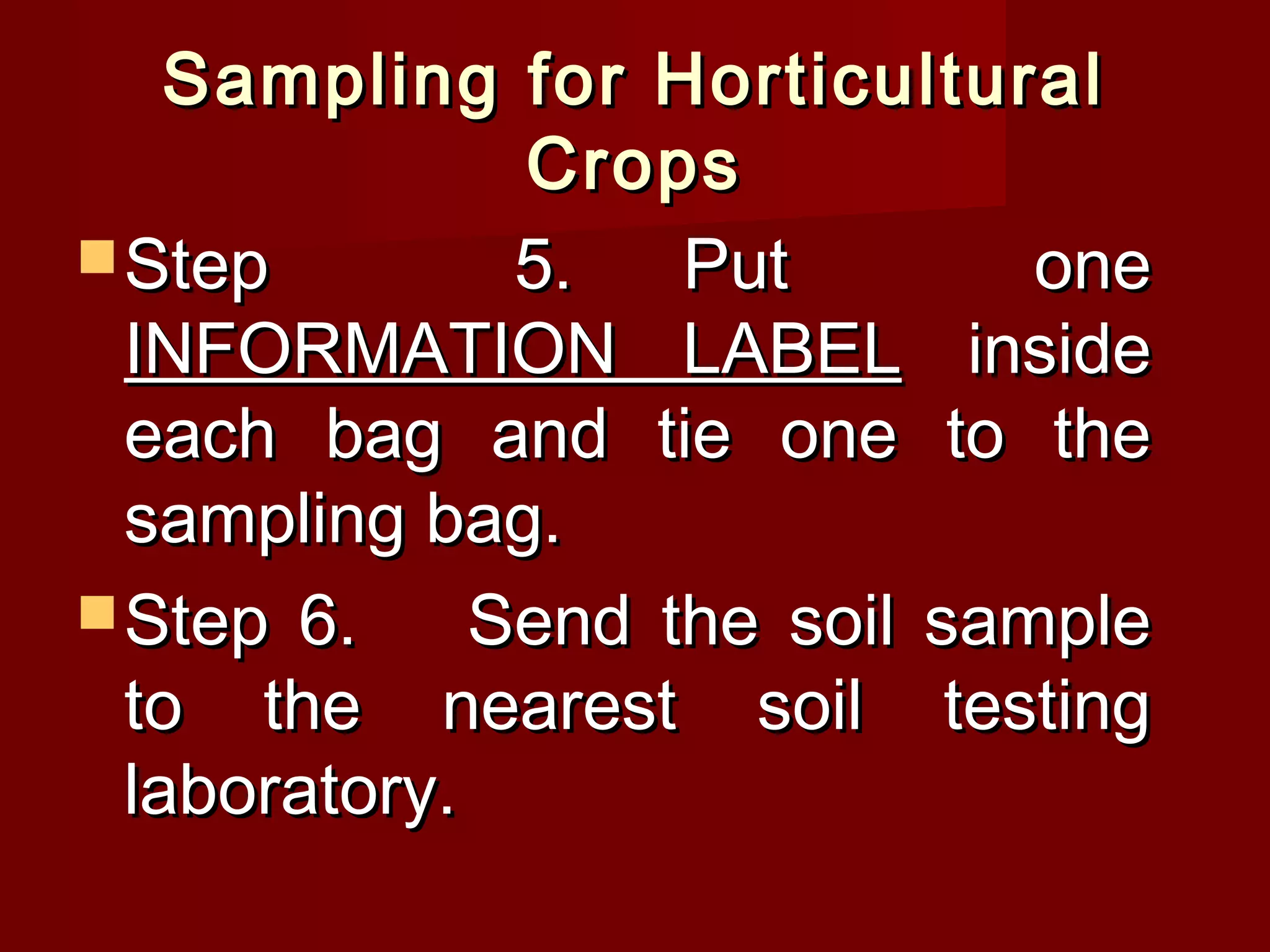 Sampling for HorticulturalSampling for Horticultural
CropsCrops
 Step 5.Step 5. Put onePut one
INFORMATION LABELINFORMATION LABEL insideinside
each bag and tie one to theeach bag and tie one to the
sampling bag.sampling bag.
 Step 6.Step 6. Send the soil sampleSend the soil sample
to the nearest soil testingto the nearest soil testing
laboratory.laboratory.
 