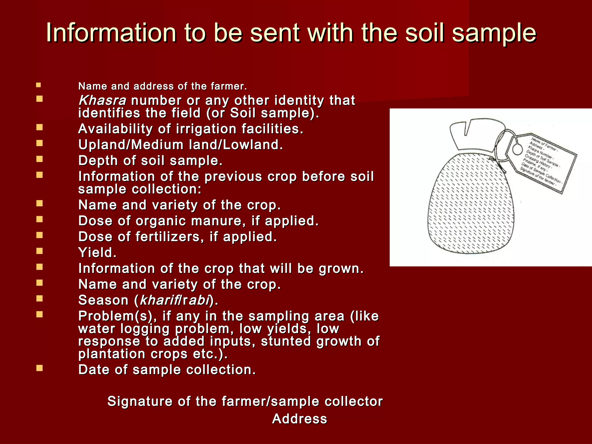 Information to be sent with the soil sampleInformation to be sent with the soil sample
 Name and address of the farmer.Name and address of the farmer.
 KhasraKhasra number or any other identity thatnumber or any other identity that
identifies the field (or Soil sample).identifies the field (or Soil sample).
 Availability of irrigation facilities.Availability of irrigation facilities.
 Upland/Medium land/Lowland.Upland/Medium land/Lowland.
 Depth of soil sample.Depth of soil sample.
 Information of the previous crop before soilInformation of the previous crop before soil
sample collection:sample collection:
 Name and variety of the crop.Name and variety of the crop.
 Dose of organic manure, if applied.Dose of organic manure, if applied.
 Dose of fertilizers, if applied.Dose of fertilizers, if applied.
 Yield.Yield.
 Information of the crop that will be grown.Information of the crop that will be grown.
 Name and variety of the crop.Name and variety of the crop.
 Season (Season (kharifkharif/r/rabiabi).).
 Problem(s), if any in the sampling area (likeProblem(s), if any in the sampling area (like
water logging problem, low yields, lowwater logging problem, low yields, low
response to added inputs, stunted growth ofresponse to added inputs, stunted growth of
plantation crops etc.).plantation crops etc.).
 Date of sample collection.Date of sample collection.
Signature of the farmer/sample collectorSignature of the farmer/sample collector
AddressAddress
 