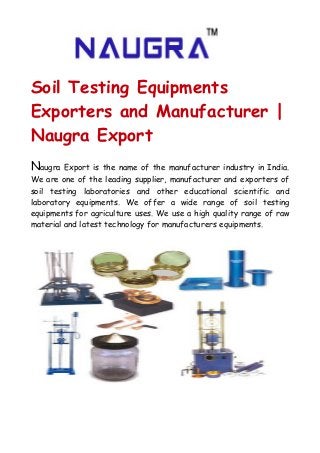 Soil Testing Equipments
Exporters and Manufacturer |
Naugra Export
Naugra Export is the name of the manufacturer industry in India.
We are one of the leading supplier, manufacturer and exporters of
soil testing laboratories and other educational scientific and
laboratory equipments. We offer a wide range of soil testing
equipments for agriculture uses. We use a high quality range of raw
material and latest technology for manufacturers equipments.
 