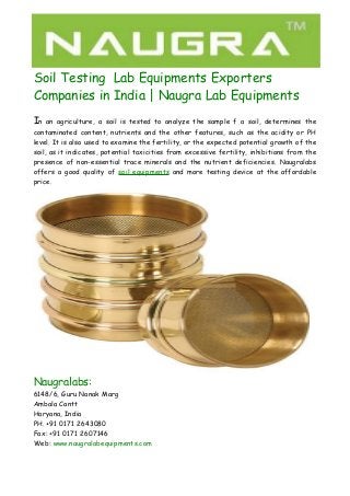 Soil Testing Lab Equipments Exporters 
Companies in India | Naugra Lab Equipments 
In an agriculture, a soil is tested to analyze the sample f a soil, determines the 
contaminated content, nutrients and the other features, such as the acidity or PH 
level. It is also used to examine the fertility, or the expected potential growth of the 
soil, as it indicates, potential toxicities from excessive fertility, inhibitions from the 
presence of non-essential trace minerals and the nutrient deficiencies. Naugralabs 
offers a good quality of soil equipments and more testing device at the affordable 
price. 
Naugralabs: 
6148/6, Guru Nanak Marg 
Ambala Cantt 
Haryana, India 
PH. +91 0171 2643080 
Fax: +91 0171 2607146 
Web: www.naugralabequipments.com 
