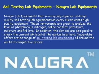 Soil Testing Lab Equipments – Naugra Lab Equipments
Naugra Lab Equipments that serving only superior and high
quality soil testing lab equipments as every client wants high
quality equipment. These instruments are great to analyze the
level of phosphorous, nitrogen, saline content, potassium,
moisture and PH level. In addition, the devices are also good to
check the current pH level of the agricultural land. Naugralabs
offers a wide range of soil testing lab equipments all around the
world at competitive prices.
 