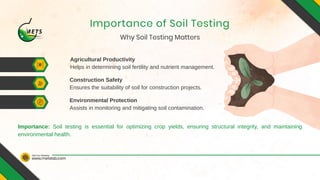 www.metslab.com
Visit Our Website
Why Soil Testing Matters
Importance of Soil Testing
Agricultural Productivity
Construction Safety
Environmental Protection
Helps in determining soil fertility and nutrient management.
Ensures the suitability of soil for construction projects.
Assists in monitoring and mitigating soil contamination.
Importance: Soil testing is essential for optimizing crop yields, ensuring structural integrity, and maintaining
environmental health.
 