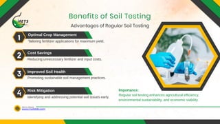 www.metslab.com
Visit Our Website
Advantages of Regular Soil Testing
Benefits of Soil Testing
Optimal Crop Management
Cost Savings
Improved Soil Health
Risk Mitigation
Tailoring fertilizer applications for maximum yield.
Reducing unnecessary fertilizer and input costs.
Promoting sustainable soil management practices.
Identifying and addressing potential soil issues early.
Importance:
Regular soil testing enhances agricultural efficiency,
environmental sustainability, and economic viability.
 