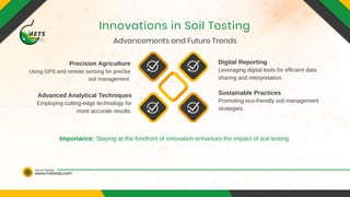 www.metslab.com
Visit Our Website
Advancements and Future Trends
Innovations in Soil Testing
Digital Reporting
Precision Agriculture
Sustainable Practices
Advanced Analytical Techniques
Leveraging digital tools for efficient data
sharing and interpretation.
Using GPS and remote sensing for precise
soil management.
Promoting eco-friendly soil management
strategies.
Employing cutting-edge technology for
more accurate results.
Importance: Staying at the forefront of innovation enhances the impact of soil testing.
 
