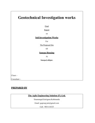 Geotechnical Investigation works
Final
Report
on
Soil Investigation Works
For
The Proposed Site
Of
Sanepa Housing
At
Sanepa,Lalitpur.
Client: -
Consultant: -
PREPARED BY
The Agile Engineering Solution (P.) Ltd.
Sinamangal,Gairigaun,Kathmandu
Email: gsgroup.jain@gmail.com
Cell: 9851118335
 