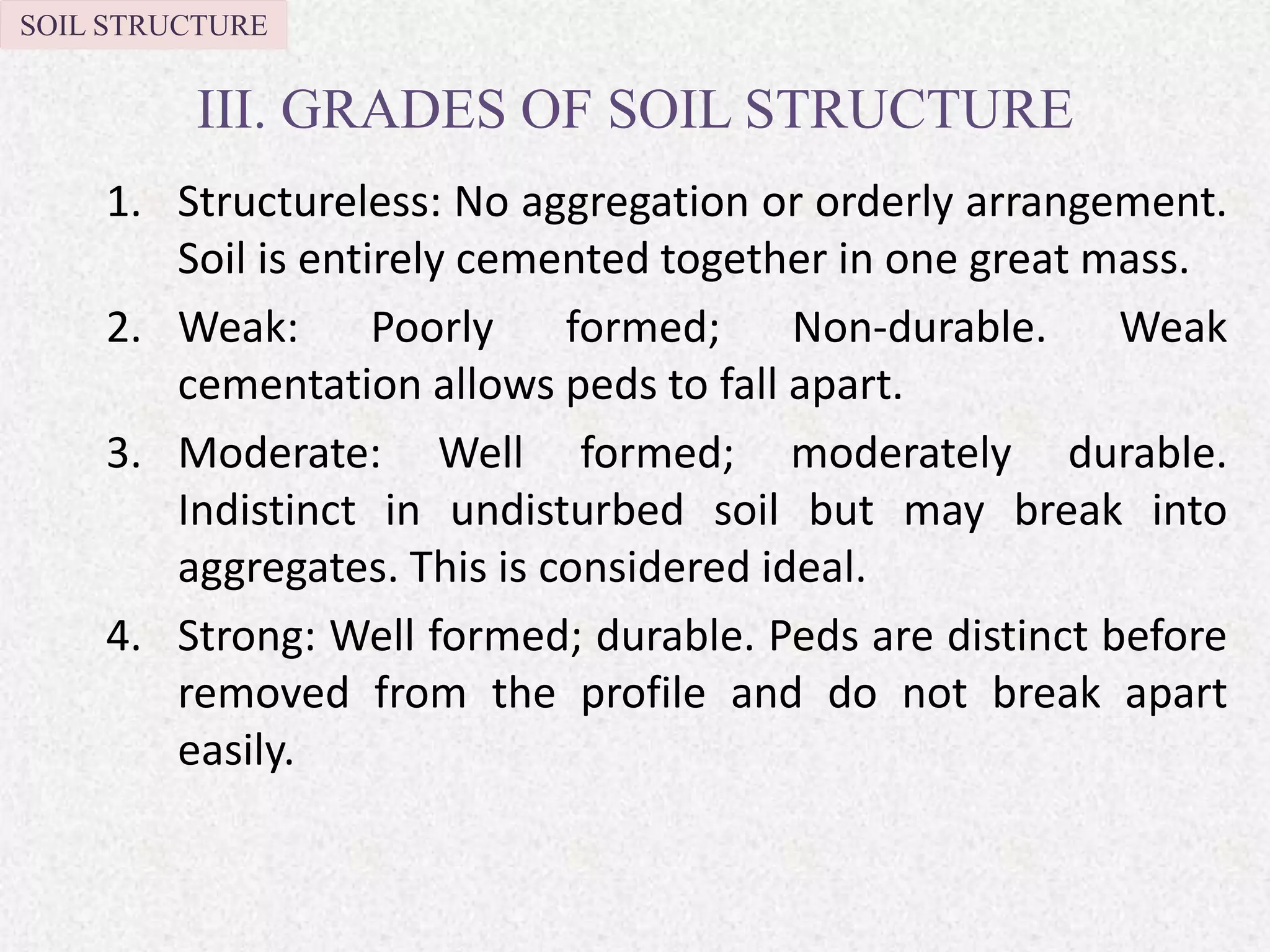 III. GRADES OF SOIL STRUCTURE
1. Structureless: No aggregation or orderly arrangement.
Soil is entirely cemented together in one great mass.
2. Weak: Poorly formed; Non-durable. Weak
cementation allows peds to fall apart.
3. Moderate: Well formed; moderately durable.
Indistinct in undisturbed soil but may break into
aggregates. This is considered ideal.
4. Strong: Well formed; durable. Peds are distinct before
removed from the profile and do not break apart
easily.
SOIL STRUCTURE
 