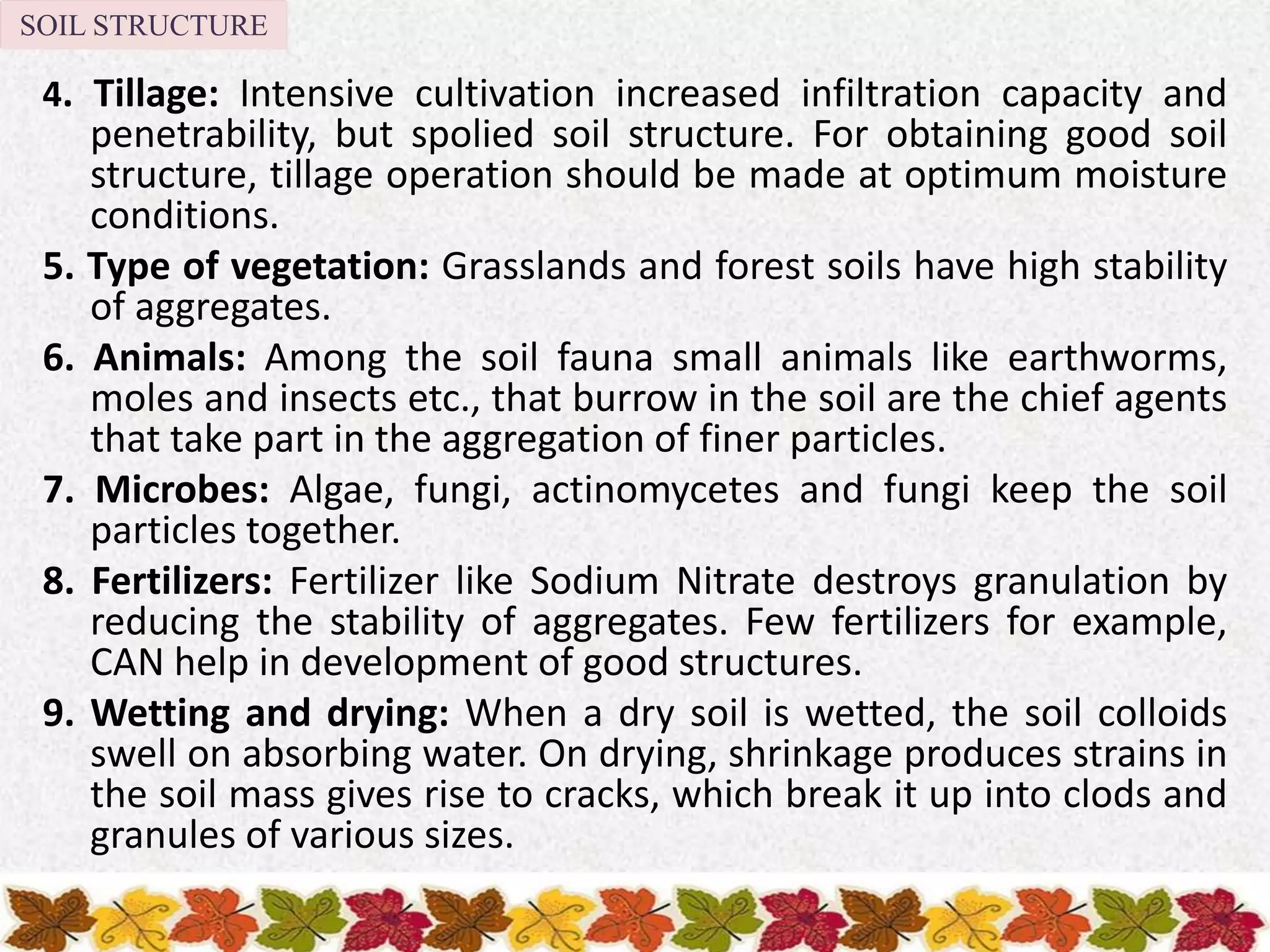 4. Tillage: Intensive cultivation increased infiltration capacity and
penetrability, but spolied soil structure. For obtaining good soil
structure, tillage operation should be made at optimum moisture
conditions.
5. Type of vegetation: Grasslands and forest soils have high stability
of aggregates.
6. Animals: Among the soil fauna small animals like earthworms,
moles and insects etc., that burrow in the soil are the chief agents
that take part in the aggregation of finer particles.
7. Microbes: Algae, fungi, actinomycetes and fungi keep the soil
particles together.
8. Fertilizers: Fertilizer like Sodium Nitrate destroys granulation by
reducing the stability of aggregates. Few fertilizers for example,
CAN help in development of good structures.
9. Wetting and drying: When a dry soil is wetted, the soil colloids
swell on absorbing water. On drying, shrinkage produces strains in
the soil mass gives rise to cracks, which break it up into clods and
granules of various sizes.
SOIL STRUCTURE
 