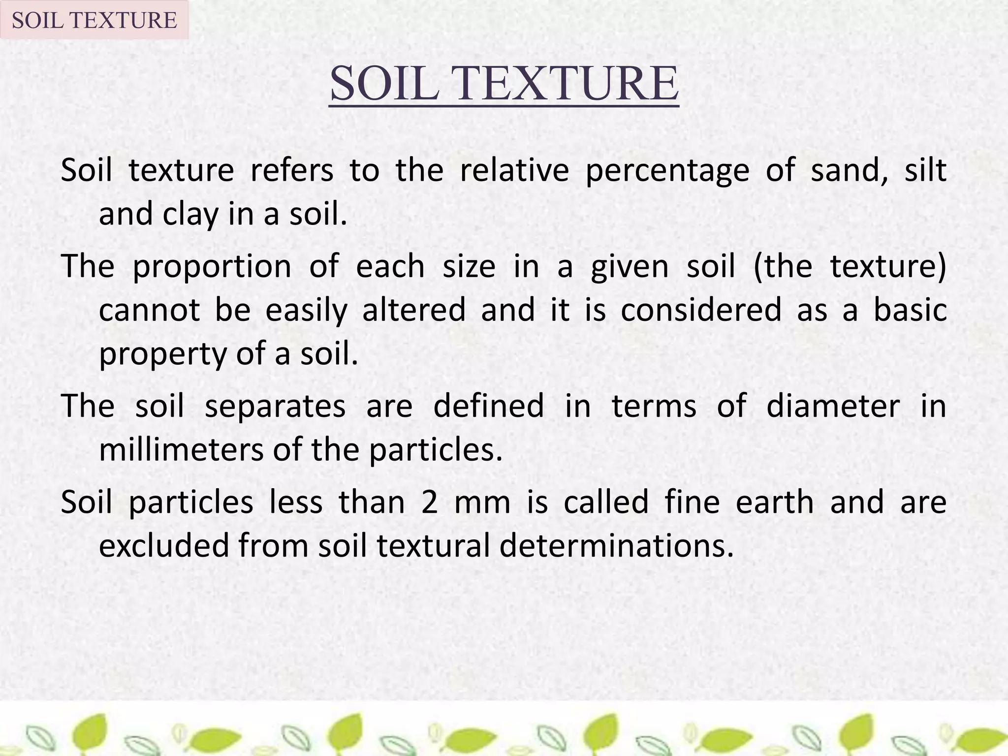 SOIL TEXTURE
Soil texture refers to the relative percentage of sand, silt
and clay in a soil.
The proportion of each size in a given soil (the texture)
cannot be easily altered and it is considered as a basic
property of a soil.
The soil separates are defined in terms of diameter in
millimeters of the particles.
Soil particles less than 2 mm is called fine earth and are
excluded from soil textural determinations.
SOIL TEXTURE
 
