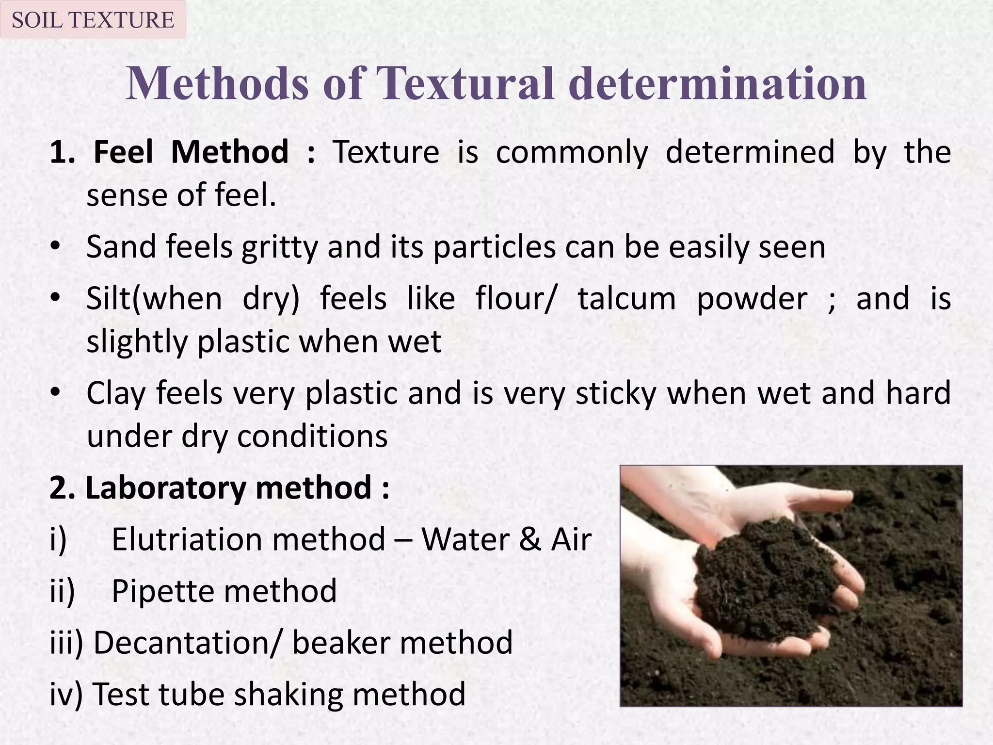Methods of Textural determination
1. Feel Method : Texture is commonly determined by the
sense of feel.
• Sand feels gritty and its particles can be easily seen
• Silt(when dry) feels like flour/ talcum powder ; and is
slightly plastic when wet
• Clay feels very plastic and is very sticky when wet and hard
under dry conditions
2. Laboratory method :
i) Elutriation method – Water & Air
ii) Pipette method
iii) Decantation/ beaker method
iv) Test tube shaking method
SOIL TEXTURE
 