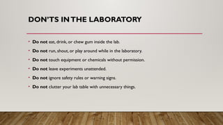 DON’TS INTHE LABORATORY
• Do not eat, drink, or chew gum inside the lab.
• Do not run, shout, or play around while in the laboratory.
• Do not touch equipment or chemicals without permission.
• Do not leave experiments unattended.
• Do not ignore safety rules or warning signs.
• Do not clutter your lab table with unnecessary things.
 