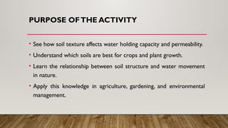 PURPOSE OFTHE ACTIVITY
• See how soil texture affects water holding capacity and permeability.
• Understand which soils are best for crops and plant growth.
• Learn the relationship between soil structure and water movement
in nature.
• Apply this knowledge in agriculture, gardening, and environmental
management.
 