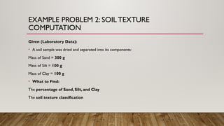 EXAMPLE PROBLEM 2: SOILTEXTURE
COMPUTATION
Given (Laboratory Data):
• A soil sample was dried and separated into its components:
Mass of Sand = 300 g
Mass of Silt = 100 g
Mass of Clay = 100 g
• What to Find:
The percentage of Sand, Silt, and Clay
The soil texture classification
 