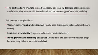 • The soil texture triangle is used to classify soil into 12 texture classes (such as
sandy loam, clay loam, or silt loam) based on the percentage of sand, silt, and clay.
Soil texture strongly affects:
• Water movement and retention (sandy soils drain quickly, clay soils hold more
water).
• Nutrient availability (clay-rich soils retain nutrients better).
• Root growth and farming practices (loamy soils are considered best for crops
because they balance sand, silt, and clay).
 