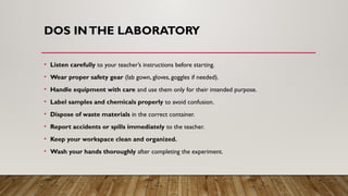 DOS INTHE LABORATORY
• Listen carefully to your teacher’s instructions before starting.
• Wear proper safety gear (lab gown, gloves, goggles if needed).
• Handle equipment with care and use them only for their intended purpose.
• Label samples and chemicals properly to avoid confusion.
• Dispose of waste materials in the correct container.
• Report accidents or spills immediately to the teacher.
• Keep your workspace clean and organized.
• Wash your hands thoroughly after completing the experiment.
 