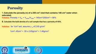 Porosity
7. Calculate the porosity (n) of a 250 cm3 clod that contains 140 cm3 water when
saturated.
Solution: Porosity = Vair + Vwater/Vtotal = 140cm3/250cm3 = 56%
8. Calculate the bulk density of a soil sample that has a porosity of 45%.
Solution: for 1cm3 soil, assume r d of 2.65 g/cm3
1cm3-.45cm3 = .55 x 2.65g/cm3 = 1.46g/cm3
 