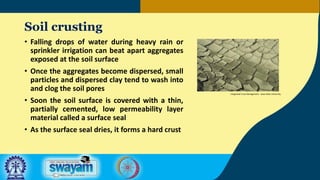 Soil crusting
• Falling drops of water during heavy rain or
sprinkler irrigation can beat apart aggregates
exposed at the soil surface
• Once the aggregates become dispersed, small
particles and dispersed clay tend to wash into
and clog the soil pores
• Soon the soil surface is covered with a thin,
partially cemented, low permeability layer
material called a surface seal
• As the surface seal dries, it forms a hard crust
Integrated Crop Management - Iowa State University
 