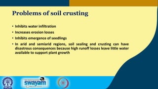 Problems of soil crusting
• Inhibits water infiltration
• Increases erosion losses
• Inhibits emergence of seedlings
• In arid and semiarid regions, soil sealing and crusting can have
disastrous consequences because high runoff losses leave little water
available to support plant growth
 