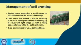 Management of soil crusting
• Keeping some vegetative or mulch cover on
the land to reduce the impact of raindrops.
• Once a crust has formed, it may be necessary
to rescue a newly planted crop by breaking up
the crust with light tillage (as with a rotary
hoe), preferably while the soil is still moist.
• It can be minimized by using Soil Conditions.
Farmlink
 