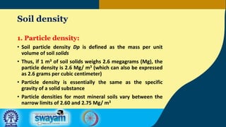 Soil density
1. Particle density:
• Soil particle density Dp is defined as the mass per unit
volume of soil solids
• Thus, if 1 m3 of soil solids weighs 2.6 megagrams (Mg), the
particle density is 2.6 Mg/ m3 (which can also be expressed
as 2.6 grams per cubic centimeter)
• Particle density is essentially the same as the specific
gravity of a solid substance
• Particle densities for most mineral soils vary between the
narrow limits of 2.60 and 2.75 Mg/ m3
 
