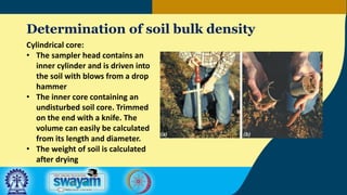 Determination of soil bulk density
Cylindrical core:
• The sampler head contains an
inner cylinder and is driven into
the soil with blows from a drop
hammer
• The inner core containing an
undisturbed soil core. Trimmed
on the end with a knife. The
volume can easily be calculated
from its length and diameter.
• The weight of soil is calculated
after drying
 