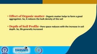 • Effect of Organic matter- Organic matter helps to form a good
aggregation. So, it reduces the bulk density of the soil
• Depth of Soil Profile- Pore space reduces with the increase in soil
depth. So, Db generally increased
 