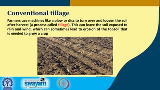 Conventional tillage
Farmers use machines like a plow or disc to turn over and loosen the soil
after harvest (a process called tillage). This can leave the soil exposed to
rain and wind, which can sometimes lead to erosion of the topsoil that
is needed to grow a crop
http://allaboutfood.aitc.ca
 