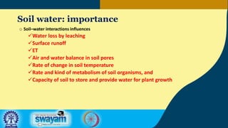 Soil water: importance
o Soil–water interactions influences
Water loss by leaching
Surface runoff
ET
Air and water balance in soil pores
Rate of change in soil temperature
Rate and kind of metabolism of soil organisms, and
Capacity of soil to store and provide water for plant growth
 