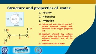Structure and properties of water
1. Polarity
2. H-bonding
3. Hydration
a) Cations such as H+, Na+, K+, and Ca2+
become hydrated through their
attraction to the oxygen (negative)
end
b) Negatively charged clay surfaces
attract water, this time through the
hydrogen (positive) end of the
molecule
c) Dissolution of salts in water
 