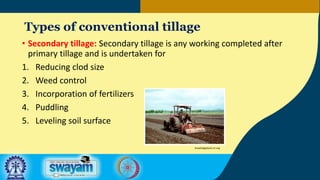 Types of conventional tillage
• Secondary tillage: Secondary tillage is any working completed after
primary tillage and is undertaken for
1. Reducing clod size
2. Weed control
3. Incorporation of fertilizers
4. Puddling
5. Leveling soil surface
knowledgebank.irri.org
 
