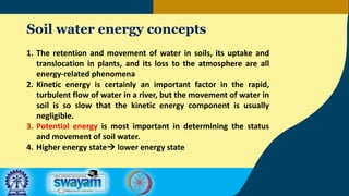 Soil water energy concepts
1. The retention and movement of water in soils, its uptake and
translocation in plants, and its loss to the atmosphere are all
energy-related phenomena
2. Kinetic energy is certainly an important factor in the rapid,
turbulent flow of water in a river, but the movement of water in
soil is so slow that the kinetic energy component is usually
negligible.
3. Potential energy is most important in determining the status
and movement of soil water.
4. Higher energy state lower energy state
 