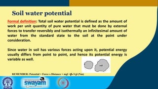 Soil water potential
Formal definition: Total soil water potential is defined as the amount of
work per unit quantity of pure water that must be done by external
forces to transfer reversibly and isothermally an infinitesimal amount of
water from the standard state to the soil at the point under
consideration.
Since water in soil has various forces acting upon it, potential energy
usually differs from point to point, and hence its potential energy is
variable as well.
REMEMBER: Potential = Force x Distance = mgl =ρwVgl (Nm)
 