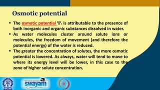 Osmotic potential
 The osmotic potential Yo is attributable to the presence of
both inorganic and organic substances dissolved in water.
 As water molecules cluster around solute ions or
molecules, the freedom of movement (and therefore the
potential energy) of the water is reduced.
 The greater the concentration of solutes, the more osmotic
potential is lowered. As always, water will tend to move to
where its energy level will be lower, in this case to the
zone of higher solute concentration.
 