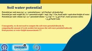 Soil water potential
Potential per unit mass (m) : m = potential/mass = gl (Nm/kg)= gl (joules/kg)
Potential per unit weight (h) : h = potential/weight = mgl / mg = l (m, head unit)= equivalent height of water
Potential per unit volume (y) : y = potential/volume = rwVgl / V = rwgl (N/m2, water pressure units)
= rwgl Pa(SI Unit)
Consequently, we do not need to compute the soil-water potential directly by
computing the amount of work needed, but measure the soil-water potential indirectly
from pressure or water height measurements !!!!
 