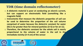 TDR (time domain reflectometer)
o A dielectric material is poor at conducting an electric current,
but can support an electrostatic field (something like a
magnetic field)
o Instruments that measure the dielectric properties of soil can
be used to determine the proportion of the soil volume
comprised of water because the dielectric constant for water
(81) is far greater than for mineral particles (3–5) or for air (1).
o Therefore, the dielectric constant for the whole soil is nearly
proportional to the volume of water in the soil in the
immediate vicinity (3–4 cm) of the sensor
 