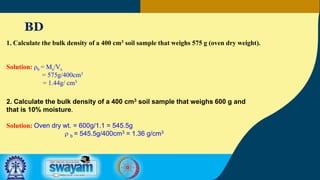 BD
1. Calculate the bulk density of a 400 cm3 soil sample that weighs 575 g (oven dry weight).
Solution: ρb = Ms/Vs
= 575g/400cm3
= 1.44g/ cm3
2. Calculate the bulk density of a 400 cm3 soil sample that weighs 600 g and
that is 10% moisture.
Solution: Oven dry wt. = 600g/1.1 = 545.5g
r b = 545.5g/400cm3 = 1.36 g/cm3
 
