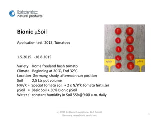 Bionic µSoil
Application test 2015, Tomatoes
1.5.2015 -18.8.2015
Variety Roma freeland bush tomato
Climate Beginning at 20°C, End 32°C
Location Germany, shady, afternoon sun position
Soil 2,5 Ltr pot volume
N/P/K = Special Tomato soil + 2 x N/P/K Tomato fertilizer
µSoil = Basic Soil + 30% Bionic µSoil
Water : constant humidity in Soil 55%@9:00 a.m. daily
(c) 2015 by Bionic Laboratories BLG GmbH,
Germany, www.bionic.world.net
1
 