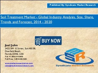 Published By: Syndicate Market Research
Soil Treatment Market - Global Industry Analysis, Size, Share,
Trends and Forecast, 2014 - 2020
Joel John
3422 SW 15 Street, Suit #8138,
Deerfield Beach,
Florida 33442, USA
Tel: +1-386-310-3803
Toll Free: 1-855-465-4651
www.marketresearchstore.com
sales@marketresearchstore.com
 