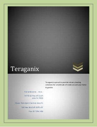 Teraganix
Teraganix is proud to provide industry leading
solutions for a multitude of needs around your home
& garden.
TeraGanix, Inc.

14193 US Hwy 69 South
Alto TX 75925
Hours: 9am-5pm Central, Mon-Fri.
Toll free: 866.369.3678 x 81
Fax: 817.394.1426

 