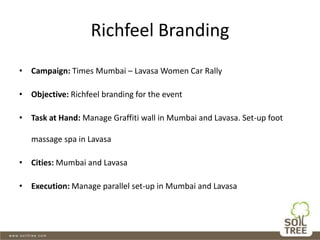 Richfeel Branding
• Campaign: Times Mumbai – Lavasa Women Car Rally
• Objective: Richfeel branding for the event
• Task at Hand: Manage Graffiti wall in Mumbai and Lavasa. Set-up foot
massage spa in Lavasa
• Cities: Mumbai and Lavasa
• Execution: Manage parallel set-up in Mumbai and Lavasa
 