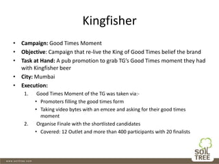 Kingfisher
• Campaign: Good Times Moment
• Objective: Campaign that re-live the King of Good Times belief the brand
• Task at Hand: A pub promotion to grab TG’s Good Times moment they had
with Kingfisher beer
• City: Mumbai
• Execution:
1. Good Times Moment of the TG was taken via:-
• Promoters filling the good times form
• Taking video bytes with an emcee and asking for their good times
moment
2. Organise Finale with the shortlisted candidates
• Covered: 12 Outlet and more than 400 participants with 20 finalists
 