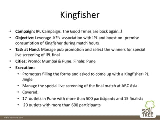 Kingfisher
• Campaign: IPL Campaign: The Good Times are back again..!
• Objective: Leverage KF’s association with IPL and boost on- premise
consumption of Kingfisher during match hours
• Task at Hand: Manage pub promotion and select the winners for special
live screening of IPL final
• Cities: Promo: Mumbai & Pune. Finale: Pune
• Execution:
• Promoters filling the forms and asked to come up with a Kingfisher IPL
Jingle
• Manage the special live screening of the final match at ARC Asia
• Covered:
• 17 outlets in Pune with more than 500 participants and 15 finalists
• 20 outlets with more than 600 participants
 