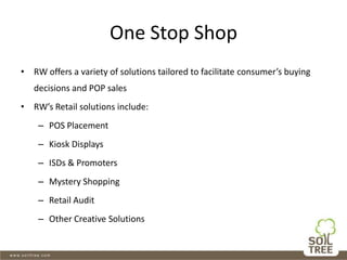One Stop Shop
• RW offers a variety of solutions tailored to facilitate consumer’s buying
decisions and POP sales
• RW’s Retail solutions include:
– POS Placement
– Kiosk Displays
– ISDs & Promoters
– Mystery Shopping
– Retail Audit
– Other Creative Solutions
 