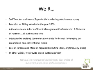 We R…
• Soil Tree: An end-to-end Experiential marketing solutions company
• Founded as Riding Warrior in the year 2009.
• A Creative team. A Pack of Event Management Professionals . A Network
of Partners...all at the same time
• Dedicated to crafting communication ideas for brands leveraging on-
ground and non-conventional media
• Less of Jargons and More of Jagrans (Executing ideas, anytime, any place)
• In other words, we provide brand custodians with
Touch n Tell communication ideas for consumers at
a relevant place, time and environment.
 