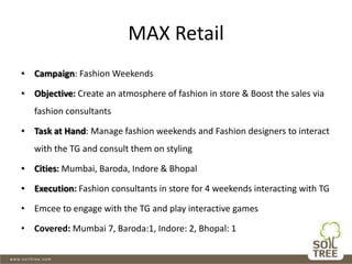 MAX Retail
• Campaign: Fashion Weekends
• Objective: Create an atmosphere of fashion in store & Boost the sales via
fashion consultants
• Task at Hand: Manage fashion weekends and Fashion designers to interact
with the TG and consult them on styling
• Cities: Mumbai, Baroda, Indore & Bhopal
• Execution: Fashion consultants in store for 4 weekends interacting with TG
• Emcee to engage with the TG and play interactive games
• Covered: Mumbai 7, Baroda:1, Indore: 2, Bhopal: 1
 